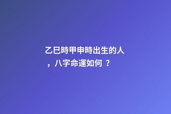 乙巳時甲申時出生的人，八字命運如何？